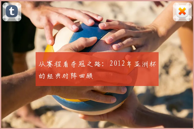 从赛程看夺冠之路：2012年亚洲杯的经典对阵回顾
