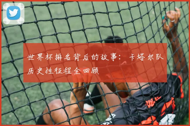 世界杯排名背后的故事：卡塔尔队历史性征程全回顾