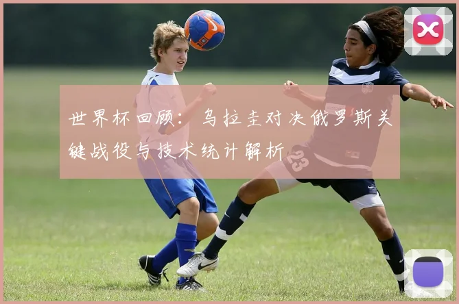 世界杯回顾：乌拉圭对决俄罗斯关键战役与技术统计解析